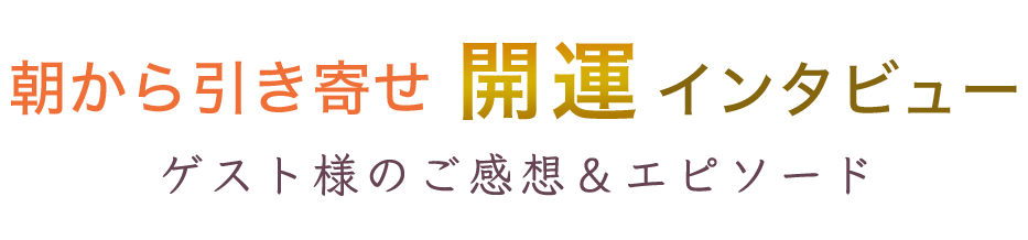 朝から引き寄せ 開運インタビュー
ゲスト様のご感想&エピソード